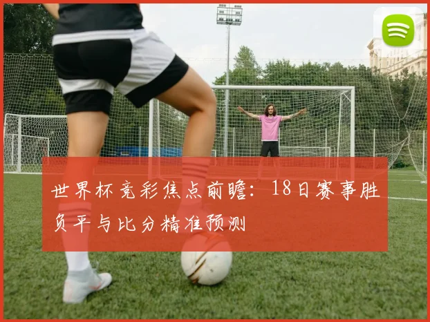 世界杯竞彩焦点前瞻：18日赛事胜负平与比分精准预测