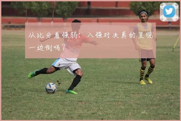 从比分看强弱：八强对决真的呈现一边倒吗？