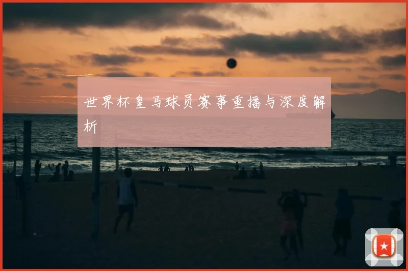 世界杯皇马球员赛事重播与深度解析