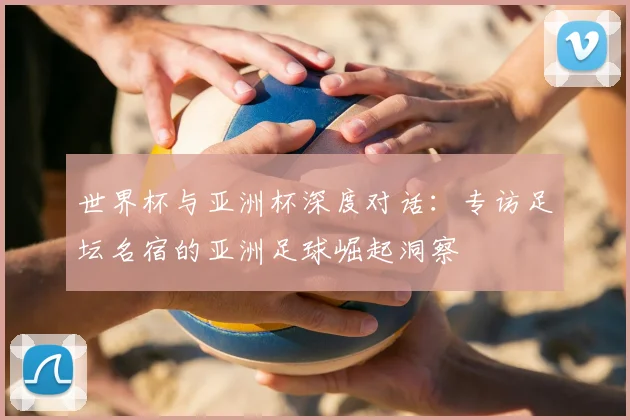世界杯与亚洲杯深度对话:专访足坛名宿的亚洲足球崛起洞察