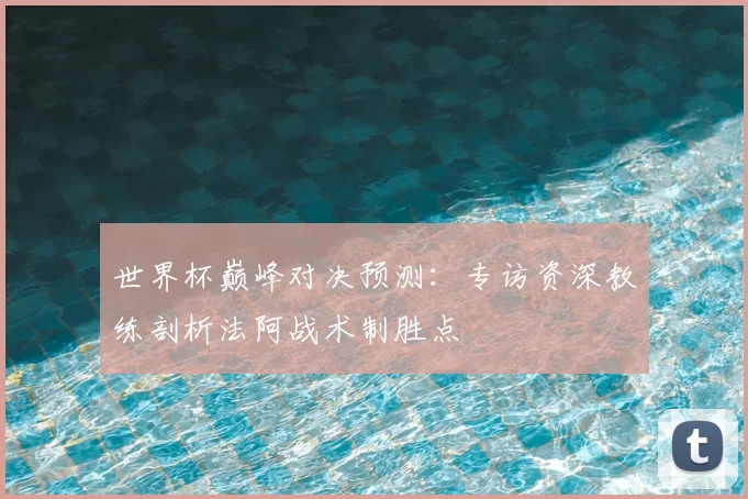 世界杯巅峰对决预测：专访资深教练剖析法阿战术制胜点