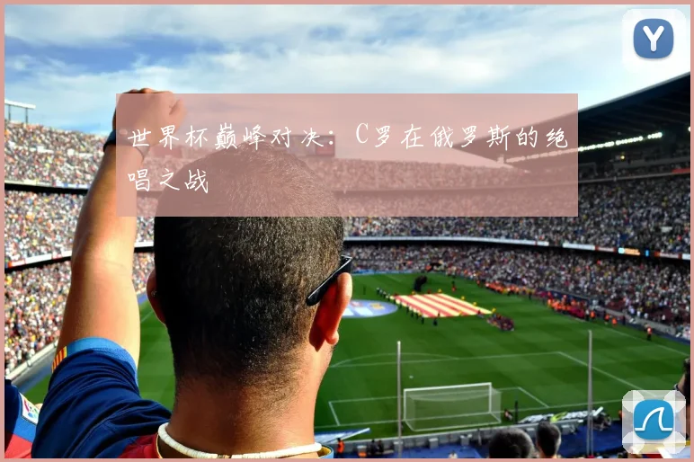 世界杯巅峰对决:C罗在俄罗斯的绝唱之战