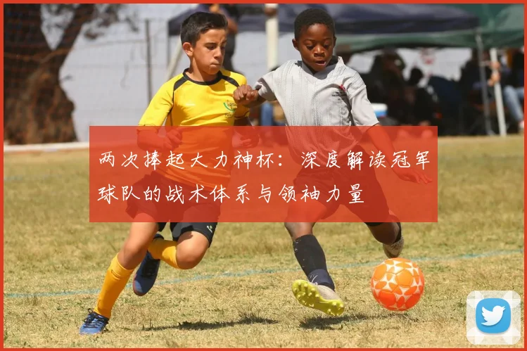 两次捧起大力神杯：深度解读冠军球队的战术体系与领袖力量