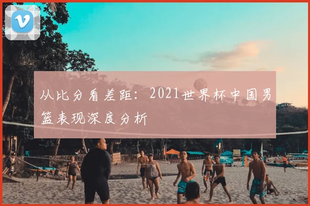 从比分看差距：2021世界杯中国男篮表现深度分析