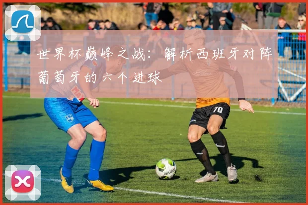 世界杯巅峰之战：解析西班牙对阵葡萄牙的六个进球