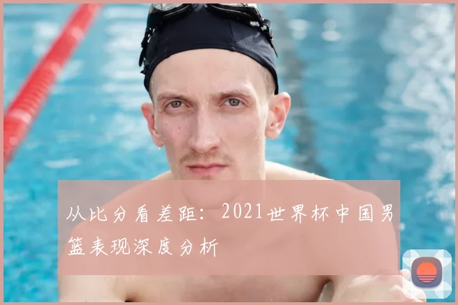 从比分看差距：2021世界杯中国男篮表现深度分析