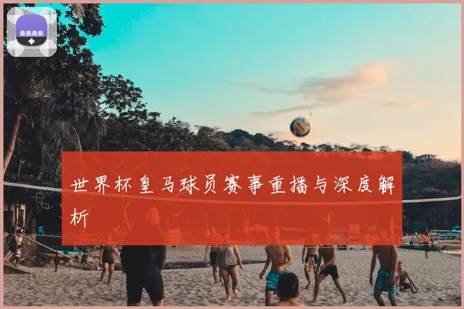 世界杯皇马球员赛事重播与深度解析